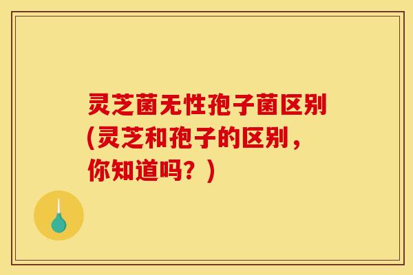 灵芝菌无性孢子菌区别(灵芝和孢子的区别，你知道吗？)