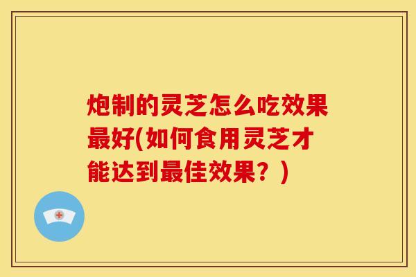 炮制的灵芝怎么吃效果最好(如何食用灵芝才能达到最佳效果?)