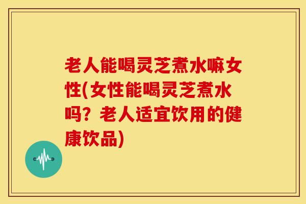 老人能喝灵芝煮水嘛女性(女性能喝灵芝煮水吗?老人适宜饮用的健康饮品)