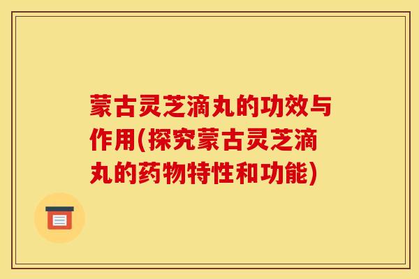 蒙古灵芝滴丸的功效与作用(探究蒙古灵芝滴丸的药物特性和功能)