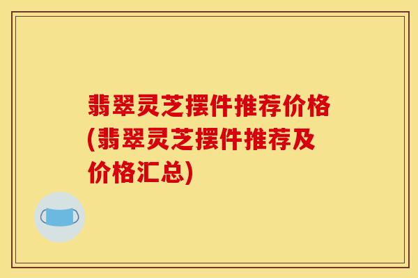 翡翠灵芝摆件推荐价格(翡翠灵芝摆件推荐及价格汇总)