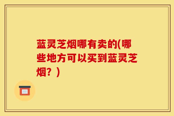 蓝灵芝烟哪有卖的(哪些地方可以买到蓝灵芝烟?)