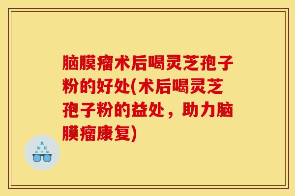 脑膜瘤术后喝灵芝孢子粉的好处(术后喝灵芝孢子粉的益处,助力脑膜瘤康复)