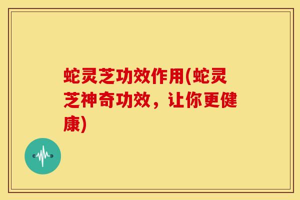 蛇灵芝功效作用(蛇灵芝神奇功效,让你更健康)