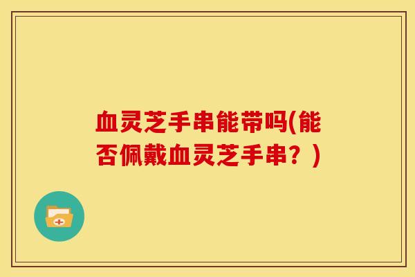 血灵芝手串能带吗(能否佩戴血灵芝手串?)