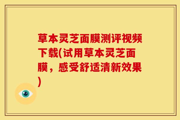 草本灵芝面膜测评视频下载(试用草本灵芝面膜,感受舒适清新效果)