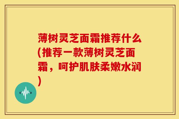 薄树灵芝面霜推荐什么(推荐一款薄树灵芝面霜,呵护肌肤柔嫩水润)