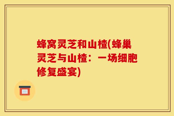 蜂窝灵芝和山楂(蜂巢灵芝与山楂：一场细胞修复盛宴)
