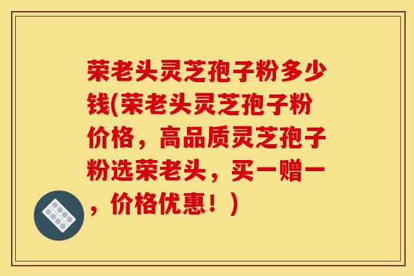 荣老头灵芝孢子粉多少钱(荣老头灵芝孢子粉价格,高品质灵芝孢子粉选荣老头,买一赠一,价格优惠!)