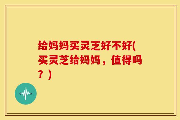 给妈妈买灵芝好不好(买灵芝给妈妈,值得吗?)
