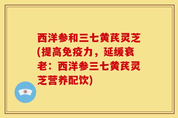 西洋参和三七黄芪灵芝(提高免疫力,延缓衰老:西洋参三七黄芪灵芝营养配饮)