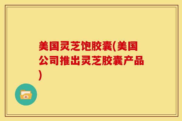 美国灵芝饱胶囊(美国公司推出灵芝胶囊产品)