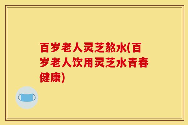 百岁老人灵芝熬水(百岁老人饮用灵芝水青春健康)