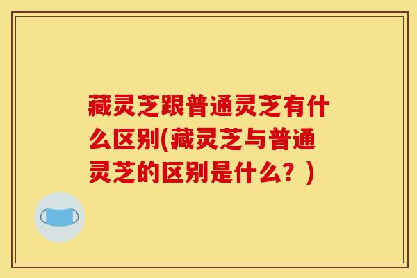 藏灵芝跟普通灵芝有什么区别(藏灵芝与普通灵芝的区别是什么?)