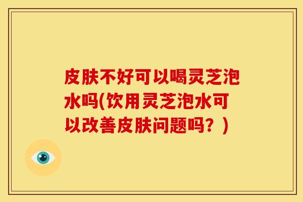 皮肤不好可以喝灵芝泡水吗(饮用灵芝泡水可以改善皮肤问题吗?)