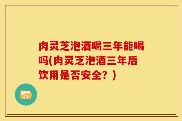 肉灵芝泡酒喝三年能喝吗(肉灵芝泡酒三年后饮用是否安全?)