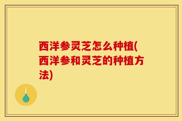 西洋参灵芝怎么种植(西洋参和灵芝的种植方法)