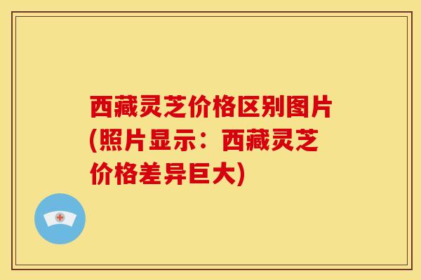 西藏灵芝价格区别图片(照片显示:西藏灵芝价格差异巨大)