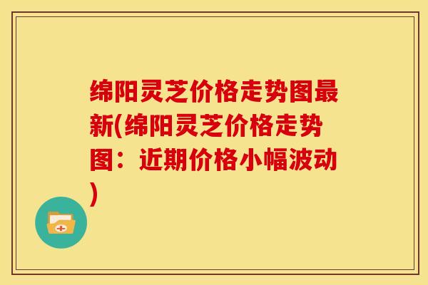 绵阳灵芝价格走势图最新(绵阳灵芝价格走势图:近期价格小幅波动)
