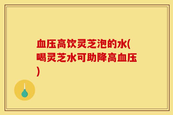 血压高饮灵芝泡的水(喝灵芝水可助降高血压)