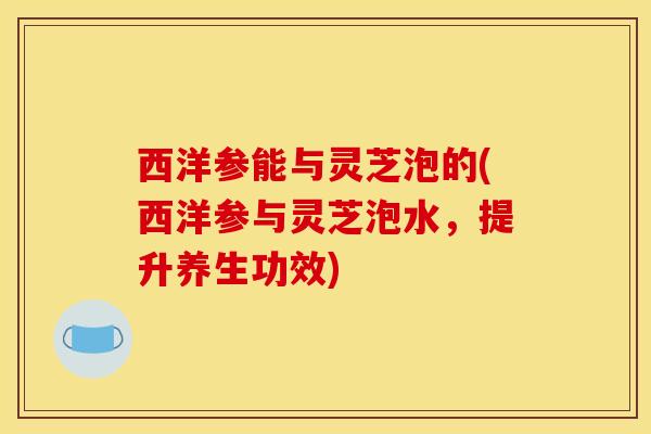 西洋参能与灵芝泡的(西洋参与灵芝泡水,提升养生功效)