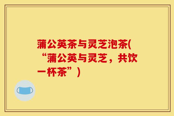 蒲公英茶与灵芝泡茶(“蒲公英与灵芝,共饮一杯茶”)