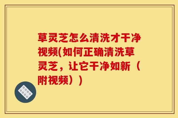 草灵芝怎么清洗才干净视频(如何正确清洗草灵芝,让它干净如新(附视频))