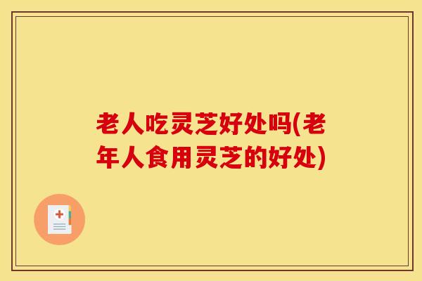 老人吃灵芝好处吗(老年人食用灵芝的好处)