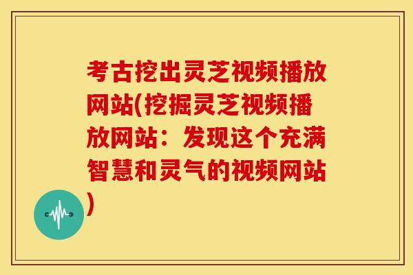 考古挖出灵芝视频播放网站(挖掘灵芝视频播放网站:发现这个充满智慧和灵气的视频网站)