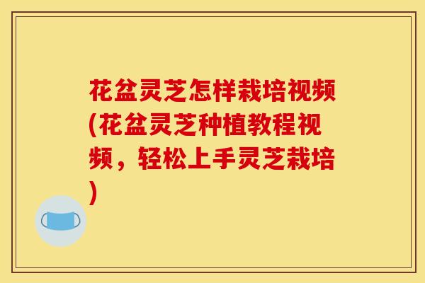 花盆灵芝怎样栽培视频(花盆灵芝种植教程视频，轻松上手灵芝栽培)
