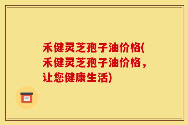禾健灵芝孢子油价格(禾健灵芝孢子油价格，让您健康生活)