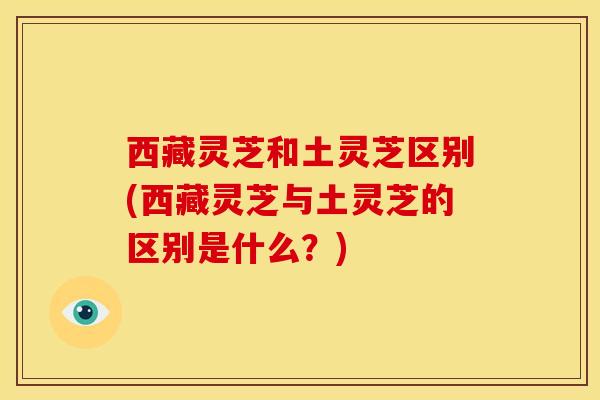 西藏灵芝和土灵芝区别(西藏灵芝与土灵芝的区别是什么？)