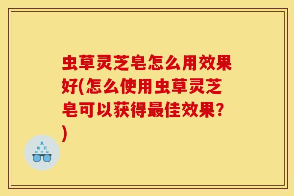 虫草灵芝皂怎么用效果好(怎么使用虫草灵芝皂可以获得最佳效果?)