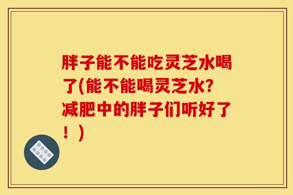 胖子能不能吃灵芝水喝了(能不能喝灵芝水?减肥中的胖子们听好了!)