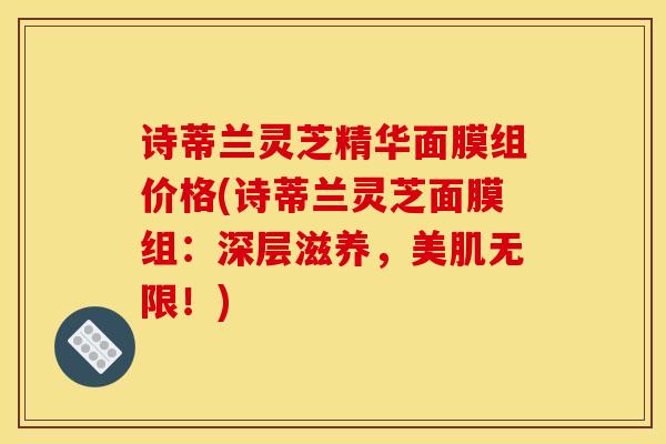 诗蒂兰灵芝精华面膜组价格(诗蒂兰灵芝面膜组:深层滋养,美肌无限!)