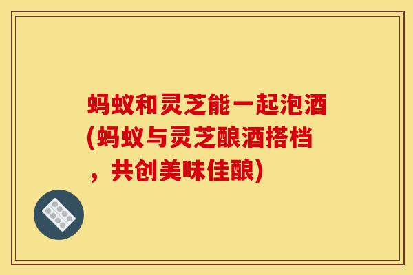 蚂蚁和灵芝能一起泡酒(蚂蚁与灵芝酿酒搭档，共创美味佳酿)