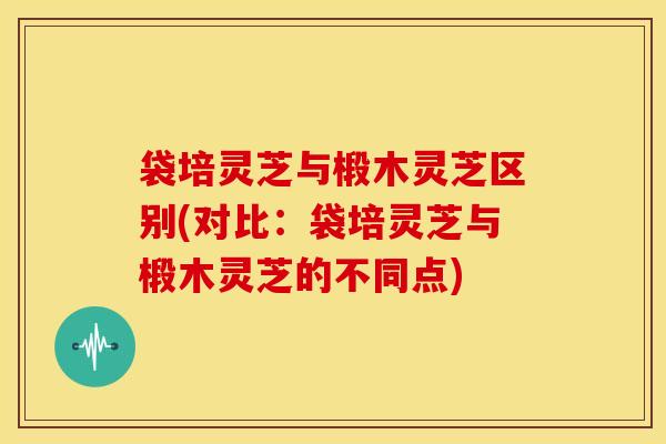 袋培灵芝与椴木灵芝区别(对比：袋培灵芝与椴木灵芝的不同点)