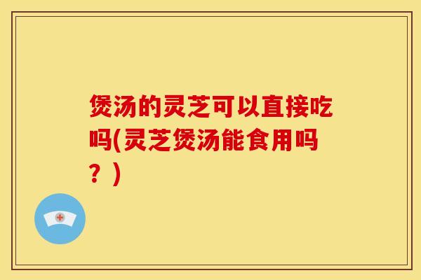 煲汤的灵芝可以直接吃吗(灵芝煲汤能食用吗？)