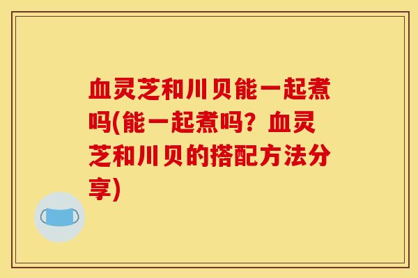 血灵芝和川贝能一起煮吗(能一起煮吗?血灵芝和川贝的搭配方法分享)