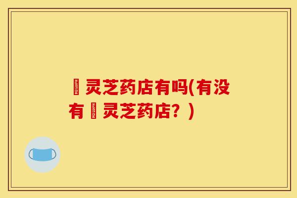 矷灵芝药店有吗(有没有矷灵芝药店?)