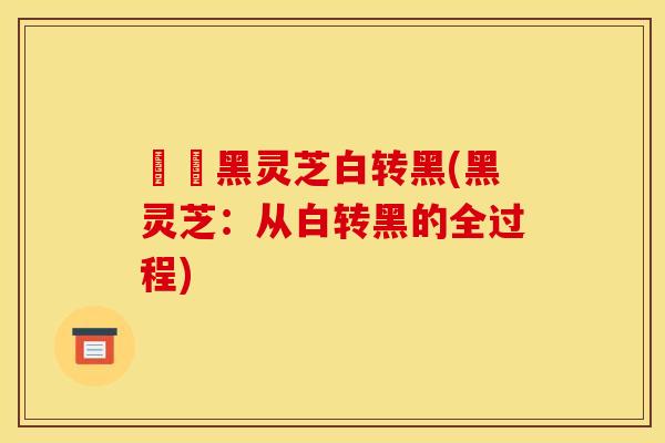 荳渼黑灵芝白转黑(黑灵芝:从白转黑的全过程)