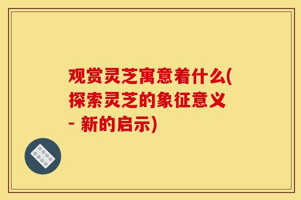 观赏灵芝寓意着什么(探索灵芝的象征意义 - 新的启示)