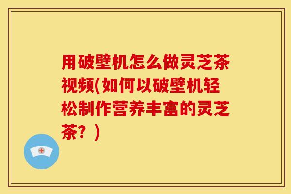 用破壁机怎么做灵芝茶视频(如何以破壁机轻松制作营养丰富的灵芝茶？)