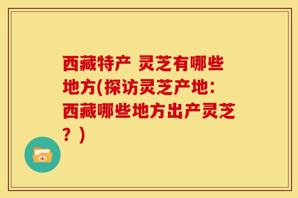 西藏特产 灵芝有哪些地方(探访灵芝产地：西藏哪些地方出产灵芝？)