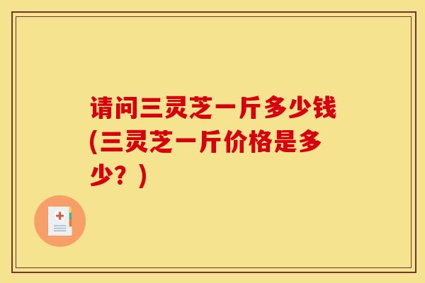 请问三灵芝一斤多少钱(三灵芝一斤价格是多少？)