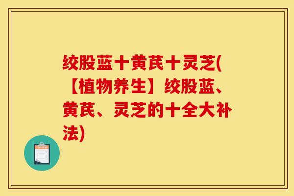 绞股蓝十黄芪十灵芝(【植物养生】绞股蓝、黄芪、灵芝的十全大补法)