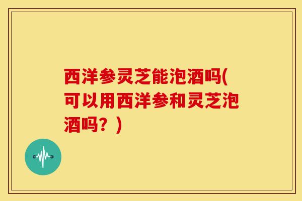 西洋参灵芝能泡酒吗(可以用西洋参和灵芝泡酒吗?)
