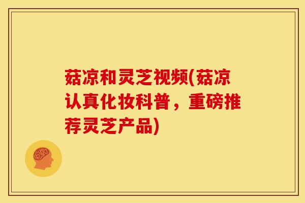 菇凉和灵芝视频(菇凉认真化妆科普,重磅推荐灵芝产品)