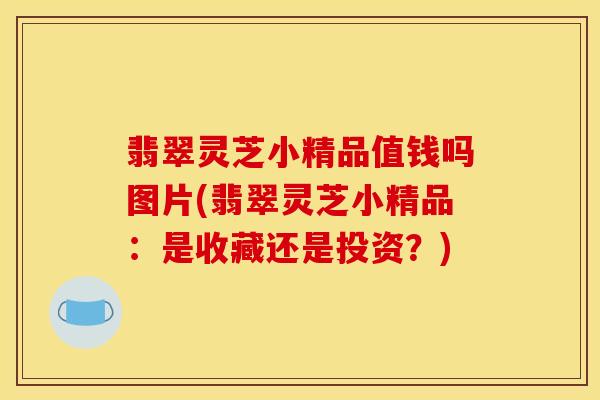 翡翠灵芝小精品值钱吗图片(翡翠灵芝小精品:是收藏还是投资?)