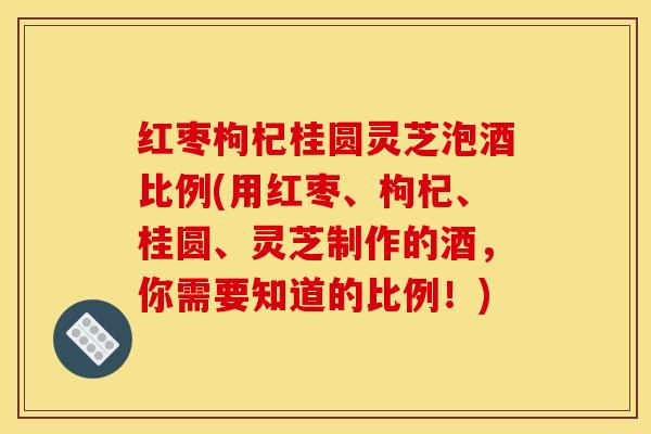 红枣枸杞桂圆灵芝泡酒比例(用红枣、枸杞、桂圆、灵芝制作的酒，你需要知道的比例！)